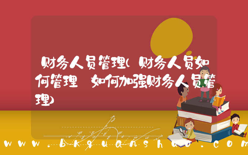 财务人员管理(财务人员如何管理 如何加强财务人员管理)